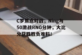 C罗焦点对战，Ning与50激战RNG分钟，大比分获胜胜负难料！
